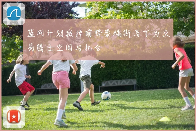 篮网计划裁掉前锋泰瑞斯马丁为交易腾出空间与机会
