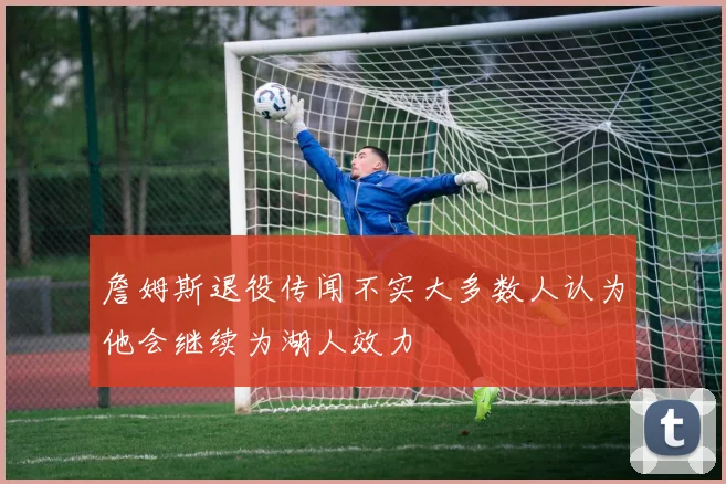 詹姆斯退役传闻不实大多数人认为他会继续为湖人效力