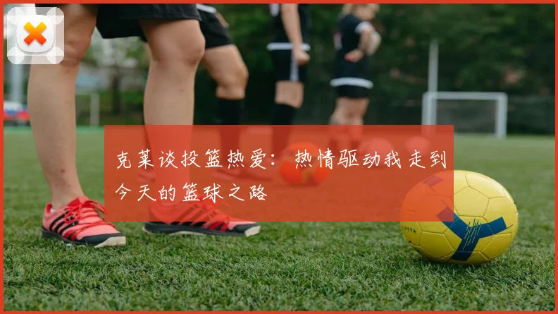 克莱谈投篮热爱：热情驱动我走到今天的篮球之路