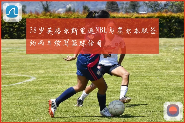 38岁英格尔斯重返NBL与墨尔本联签约两年续写篮球传奇