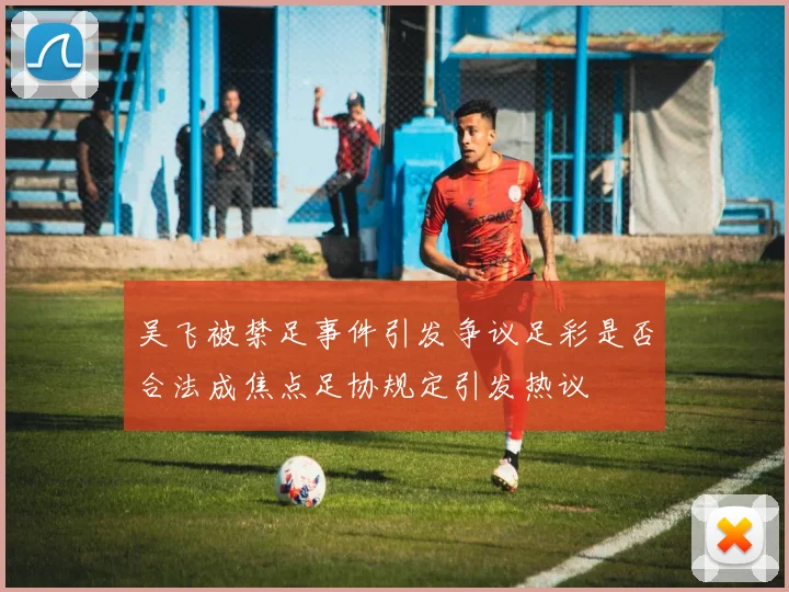 吴飞被禁足事件引发争议足彩是否合法成焦点足协规定引发热议