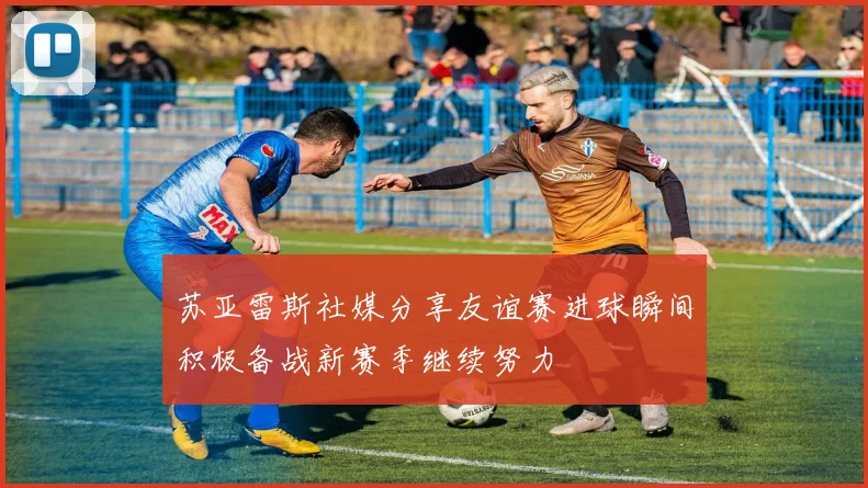 苏亚雷斯社媒分享友谊赛进球瞬间积极备战新赛季继续努力