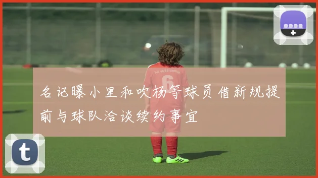 名记曝小里和吹杨等球员借新规提前与球队洽谈续约事宜