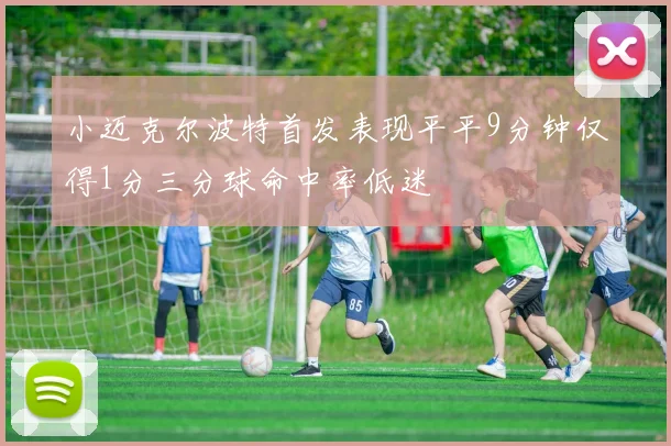 小迈克尔波特首发表现平平9分钟仅得1分三分球命中率低迷