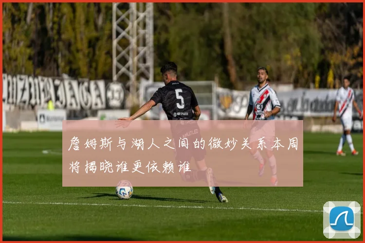 詹姆斯与湖人之间的微妙关系本周将揭晓谁更依赖谁