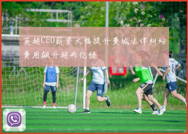 英超CEO薪资大幅提升曼城法律纠纷费用飙升超两亿镑