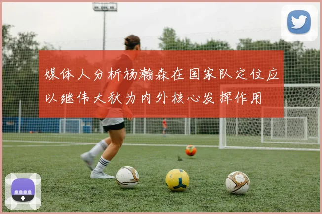 媒体人分析杨瀚森在国家队定位应以继伟大秋为内外核心发挥作用