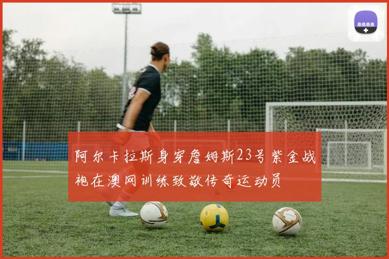 阿尔卡拉斯身穿詹姆斯23号紫金战袍在澳网训练致敬传奇运动员