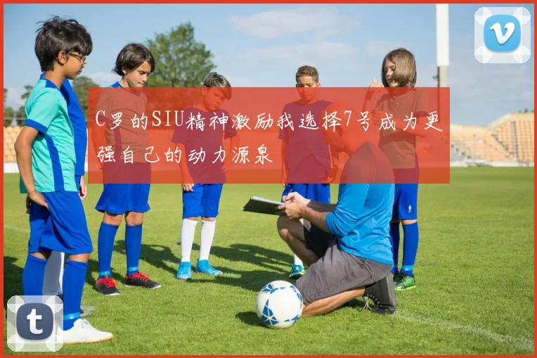 C罗的SIU精神激励我选择7号成为更强自己的动力源泉