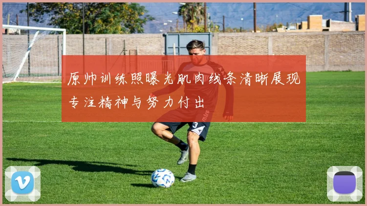原帅训练照曝光肌肉线条清晰展现专注精神与努力付出
