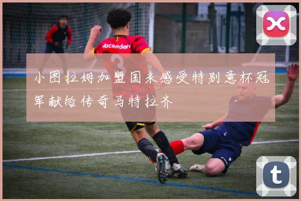 小图拉姆加盟国米感受特别意杯冠军献给传奇马特拉齐