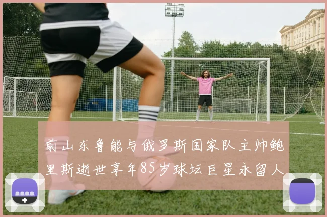 前山东鲁能与俄罗斯国家队主帅鲍里斯逝世享年85岁球坛巨星永留人间