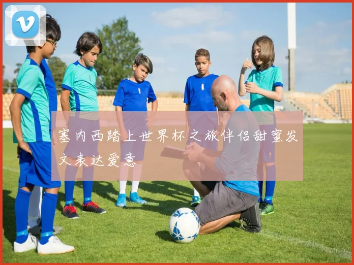 塞内西踏上世界杯之旅伴侣甜蜜发文表达爱意