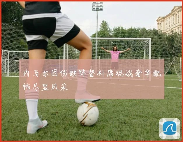 内马尔因伤缺阵替补席观战奢华配饰尽显风采