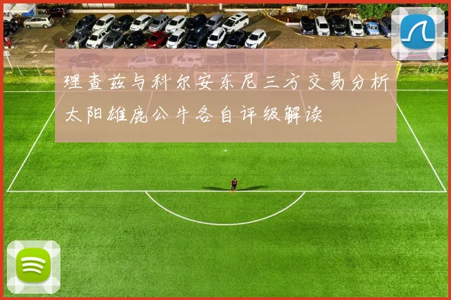 理查兹与科尔安东尼三方交易分析太阳雄鹿公牛各自评级解读