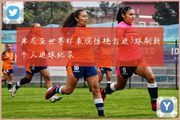 库尼亚世界杯表现惊艳打进3球刷新个人进球纪录