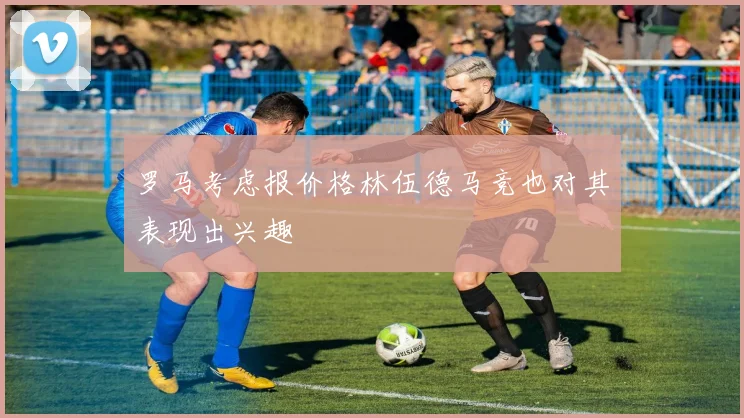 罗马考虑报价格林伍德马竞也对其表现出兴趣