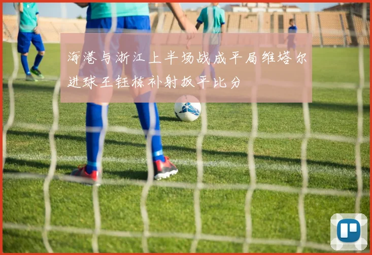 海港与浙江上半场战成平局维塔尔进球王钰栋补射扳平比分