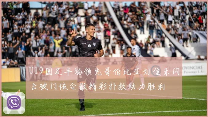 U19国足半场领先哥伦比亚刘佳乐闪击破门依合散精彩扑救助力胜利