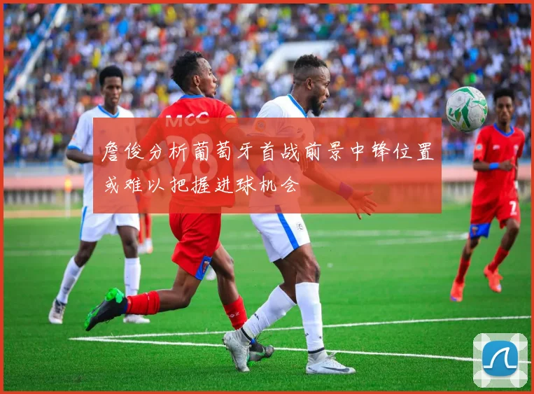 詹俊分析葡萄牙首战前景中锋位置或难以把握进球机会