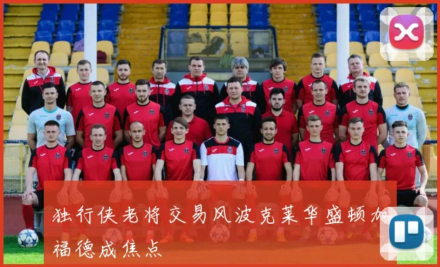 独行侠老将交易风波克莱华盛顿加福德成焦点