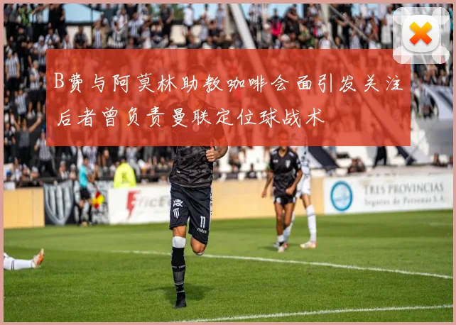 B费与阿莫林助教咖啡会面引发关注后者曾负责曼联定位球战术
