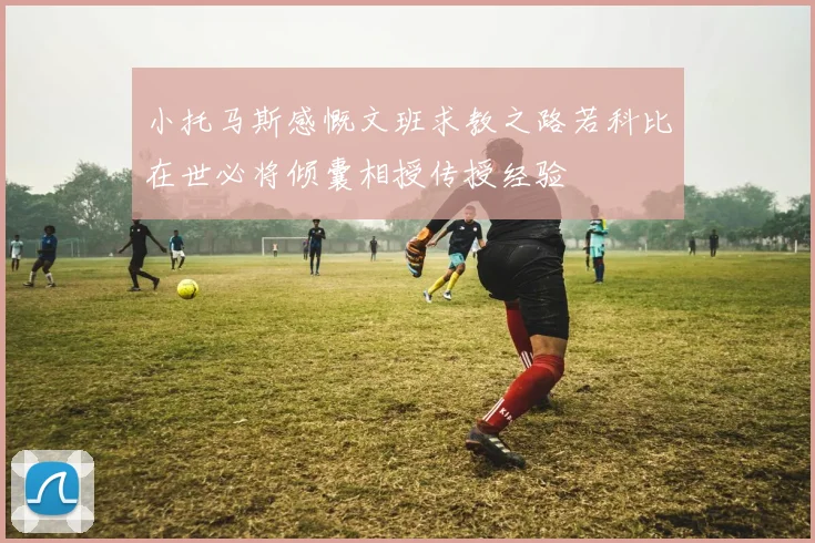 小托马斯感慨文班求教之路若科比在世必将倾囊相授传授经验