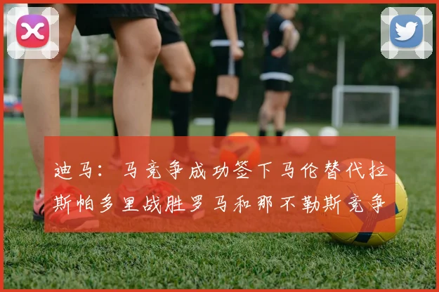 迪马：马竞争成功签下马伦替代拉斯帕多里战胜罗马和那不勒斯竞争